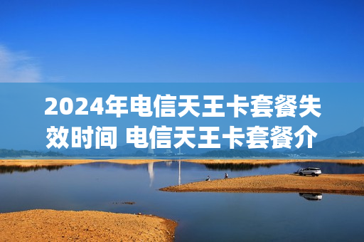 2024年电信天王卡套餐失效时间 电信天王卡套餐介绍哪些app免流量