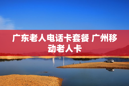 广东老人电话卡套餐 广州移动老人卡