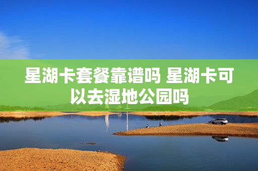 星湖卡套餐靠谱吗 星湖卡可以去湿地公园吗