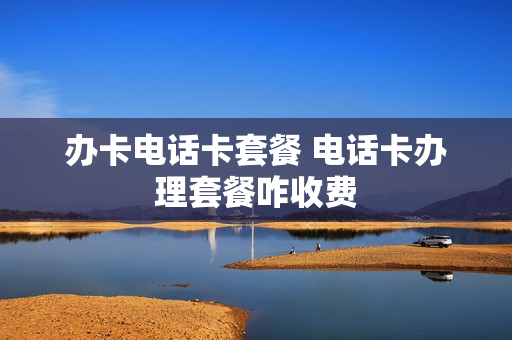办卡电话卡套餐 电话卡办理套餐咋收费