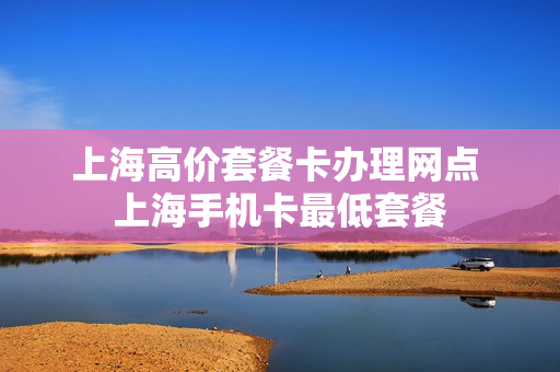 上海高价套餐卡办理网点 上海手机卡最低套餐