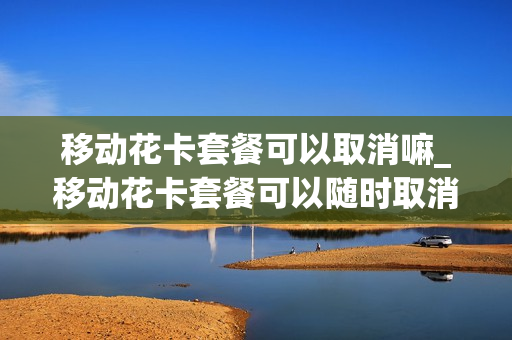 移动花卡套餐可以取消嘛_移动花卡套餐可以随时取消吗