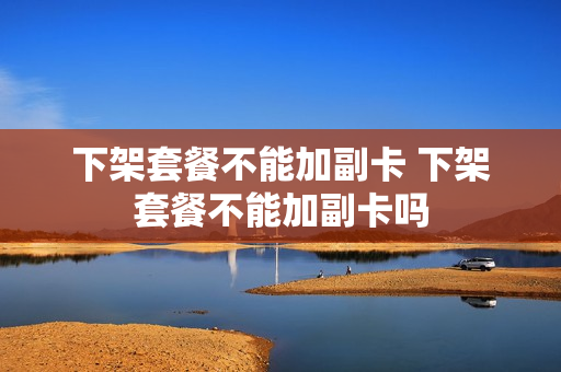 下架套餐不能加副卡 下架套餐不能加副卡吗