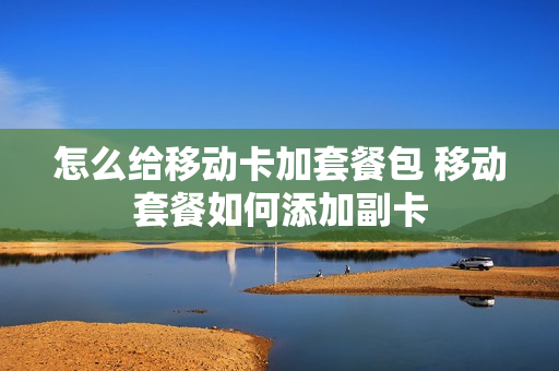 怎么给移动卡加套餐包 移动套餐如何添加副卡