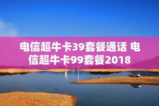 电信超牛卡39套餐通话 电信超牛卡99套餐2018