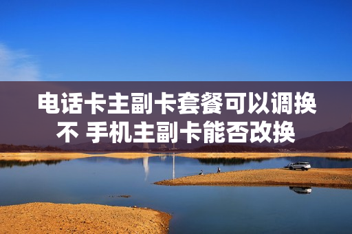 电话卡主副卡套餐可以调换不 手机主副卡能否改换