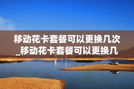 移动花卡套餐可以更换几次_移动花卡套餐可以更换几次套餐