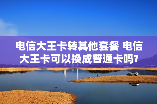 电信大王卡转其他套餐 电信大王卡可以换成普通卡吗?
