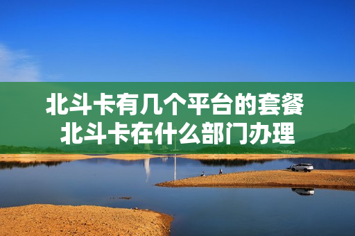 北斗卡有几个平台的套餐 北斗卡在什么部门办理