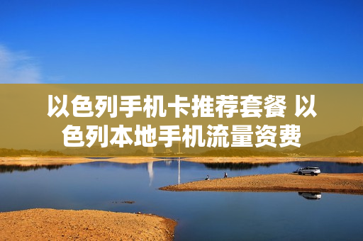 以色列手机卡推荐套餐 以色列本地手机流量资费