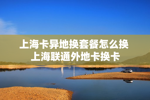 上海卡异地换套餐怎么换 上海联通外地卡换卡