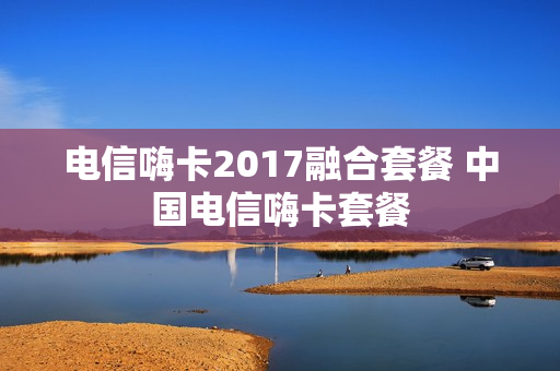 电信嗨卡2017融合套餐 中国电信嗨卡套餐