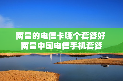 南昌的电信卡哪个套餐好 南昌中国电信手机套餐