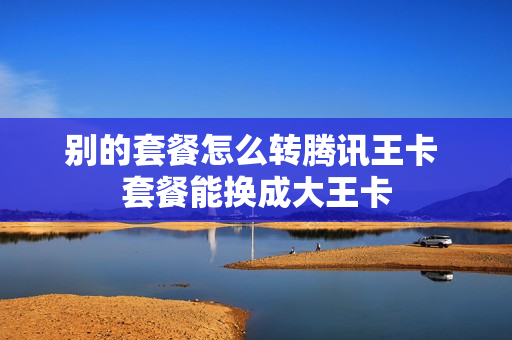 别的套餐怎么转腾讯王卡 套餐能换成大王卡