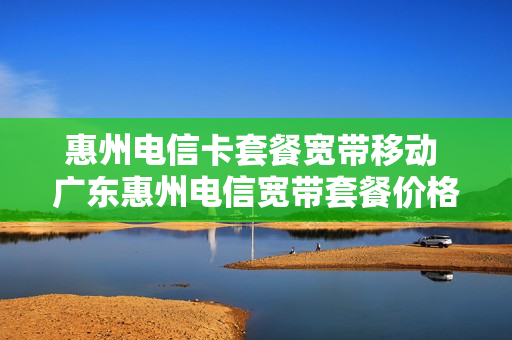 惠州电信卡套餐宽带移动 广东惠州电信宽带套餐价格表2021