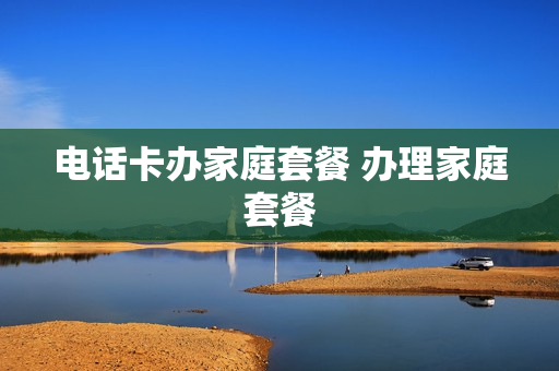 电话卡办家庭套餐 办理家庭套餐