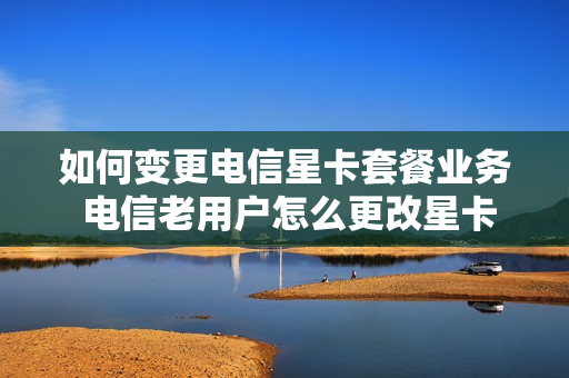 如何变更电信星卡套餐业务 电信老用户怎么更改星卡套餐