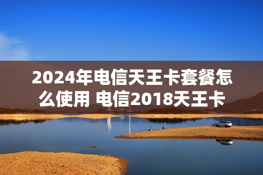 2024年电信天王卡套餐怎么使用 电信2018天王卡