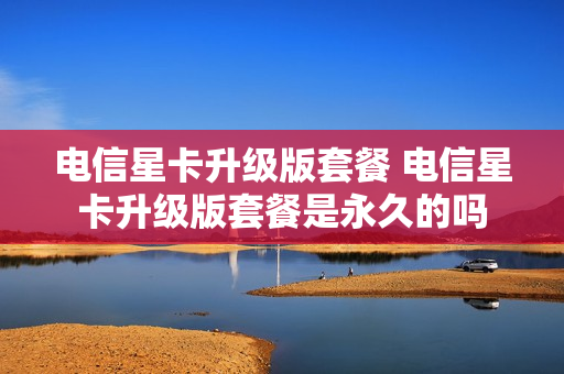 电信星卡升级版套餐 电信星卡升级版套餐是永久的吗