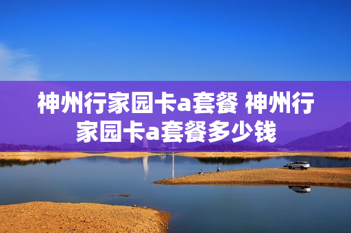 神州行家园卡a套餐 神州行家园卡a套餐多少钱