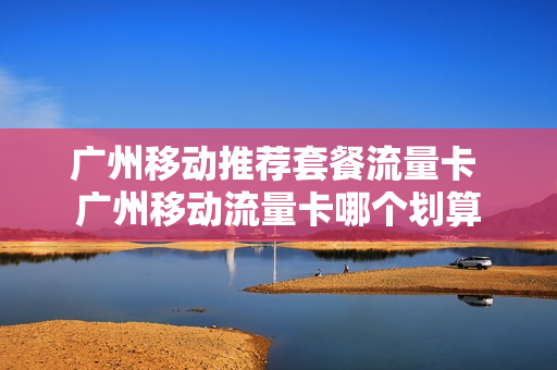 广州移动推荐套餐流量卡 广州移动流量卡哪个划算