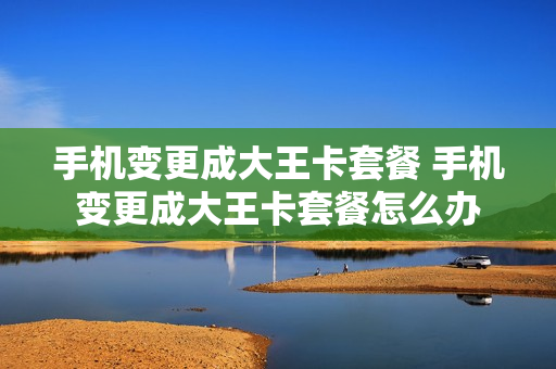 手机变更成大王卡套餐 手机变更成大王卡套餐怎么办