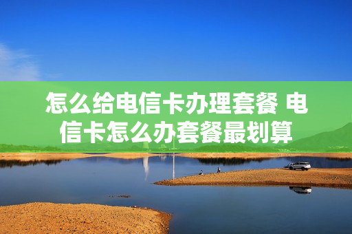 怎么给电信卡办理套餐 电信卡怎么办套餐最划算