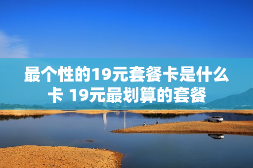 最个性的19元套餐卡是什么卡 19元最划算的套餐