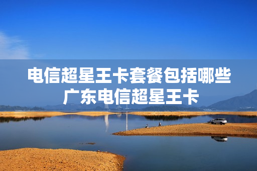 电信超星王卡套餐包括哪些 广东电信超星王卡