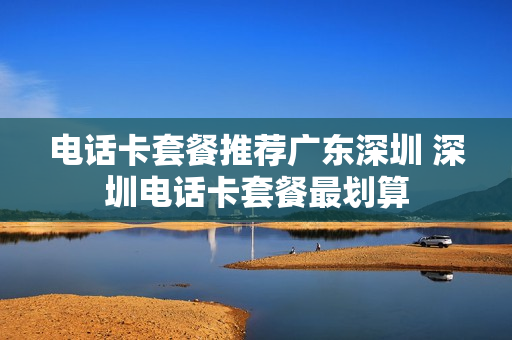 电话卡套餐推荐广东深圳 深圳电话卡套餐最划算