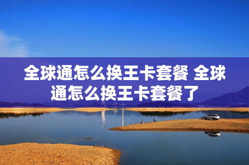 全球通怎么换王卡套餐 全球通怎么换王卡套餐了