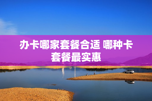 办卡哪家套餐合适 哪种卡套餐最实惠