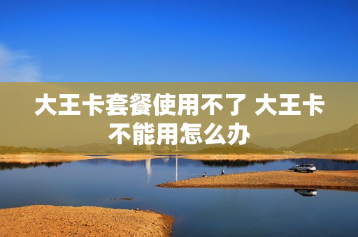 大王卡套餐使用不了 大王卡不能用怎么办