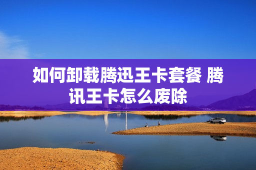 如何卸载腾迅王卡套餐 腾讯王卡怎么废除