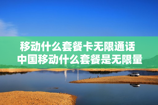 移动什么套餐卡无限通话 中国移动什么套餐是无限量使用的