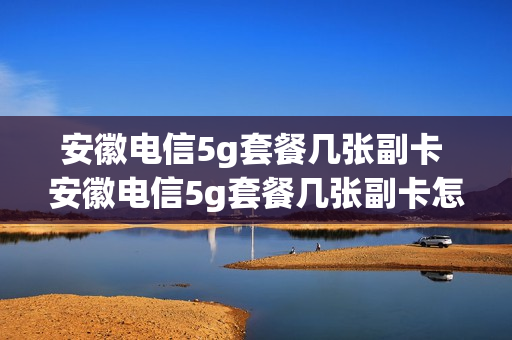 安徽电信5g套餐几张副卡 安徽电信5g套餐几张副卡怎么收费