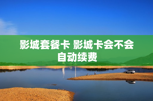 影城套餐卡 影城卡会不会自动续费