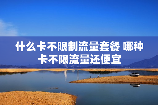 什么卡不限制流量套餐 哪种卡不限流量还便宜