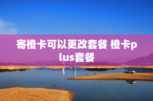 寄橙卡可以更改套餐 橙卡plus套餐