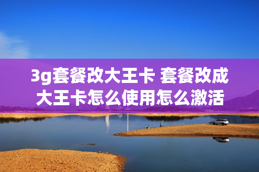3g套餐改大王卡 套餐改成大王卡怎么使用怎么激活
