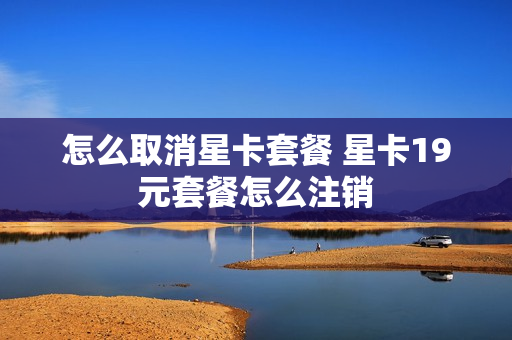 怎么取消星卡套餐 星卡19元套餐怎么注销