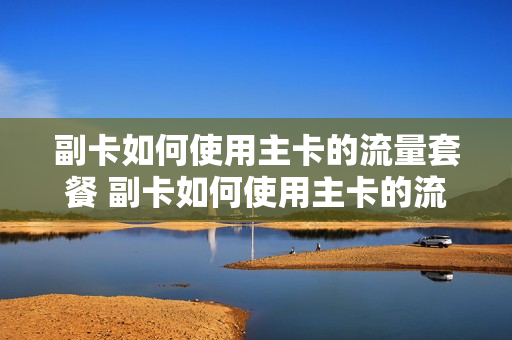 副卡如何使用主卡的流量套餐 副卡如何使用主卡的流量套餐业务