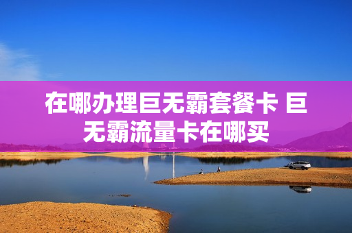 在哪办理巨无霸套餐卡 巨无霸流量卡在哪买