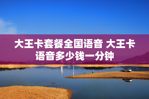 大王卡套餐全国语音 大王卡语音多少钱一分钟