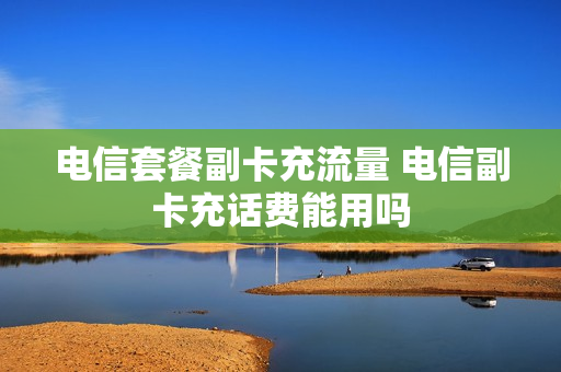 电信套餐副卡充流量 电信副卡充话费能用吗