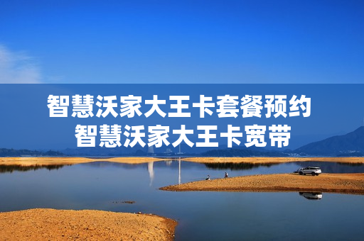智慧沃家大王卡套餐预约 智慧沃家大王卡宽带