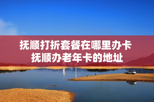 抚顺打折套餐在哪里办卡 抚顺办老年卡的地址