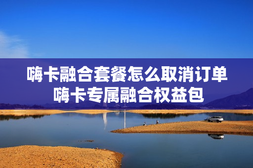 嗨卡融合套餐怎么取消订单 嗨卡专属融合权益包