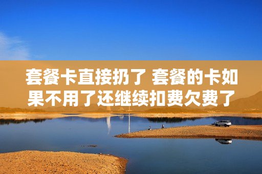 套餐卡直接扔了 套餐的卡如果不用了还继续扣费欠费了怎么办