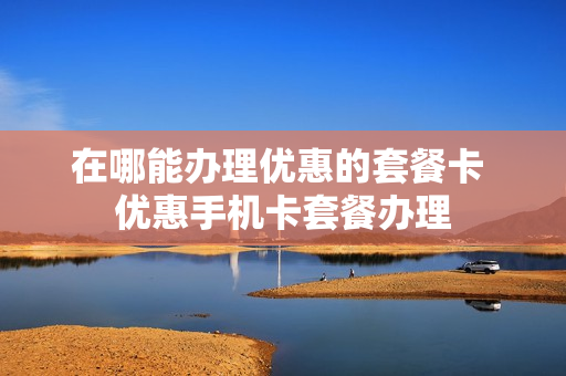 在哪能办理优惠的套餐卡 优惠手机卡套餐办理